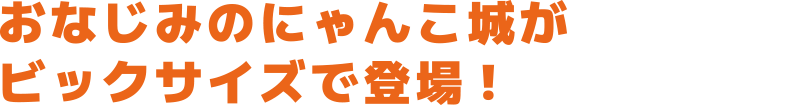 おなじみのにゃんこ城がビックサイズで登場!