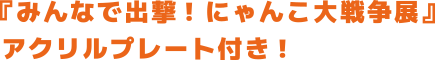 『みんなで出撃! にゃんこ大戦争展』 アクリルプレート付き!