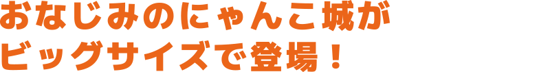 おなじみのにゃんこ城がビックサイズで登場！